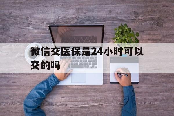 天津最新微信交医保是24小时可以交的吗方法分析(最方便真实的天津微信上交医保多久到账方法)