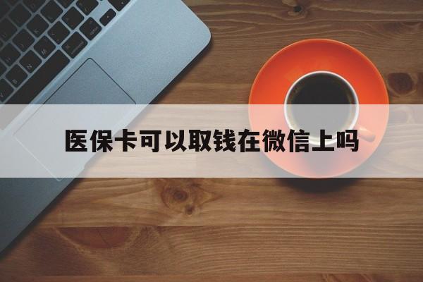 天津最新医保卡可以取钱在微信上吗方法分析(最方便真实的天津医保卡可以取钱在微信上吗怎么取方法)